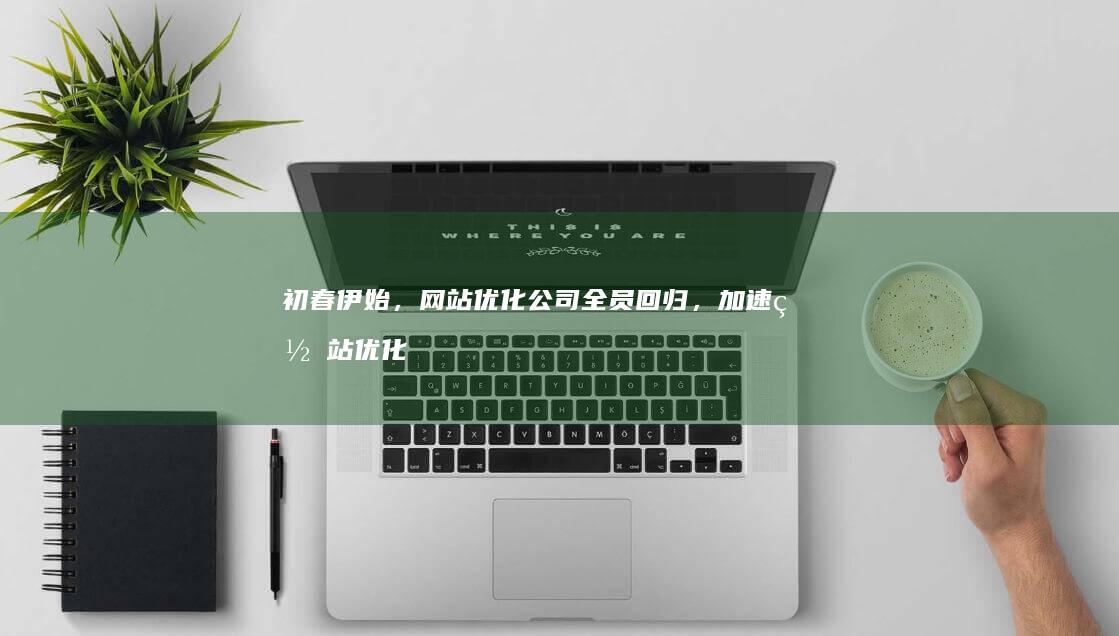 初春伊始，网站优化公司全员回归，加速网站优化进程！