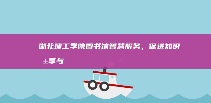 湖北理工学院图书馆：智慧服务，促进知识共享与学习创新